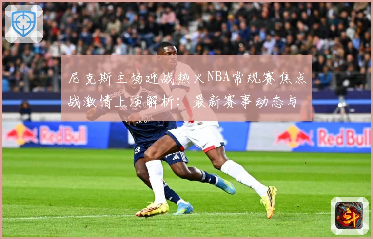 尼克斯主场迎战热火NBA常规赛焦点战激情上演解析：最新赛事动态与深度分析