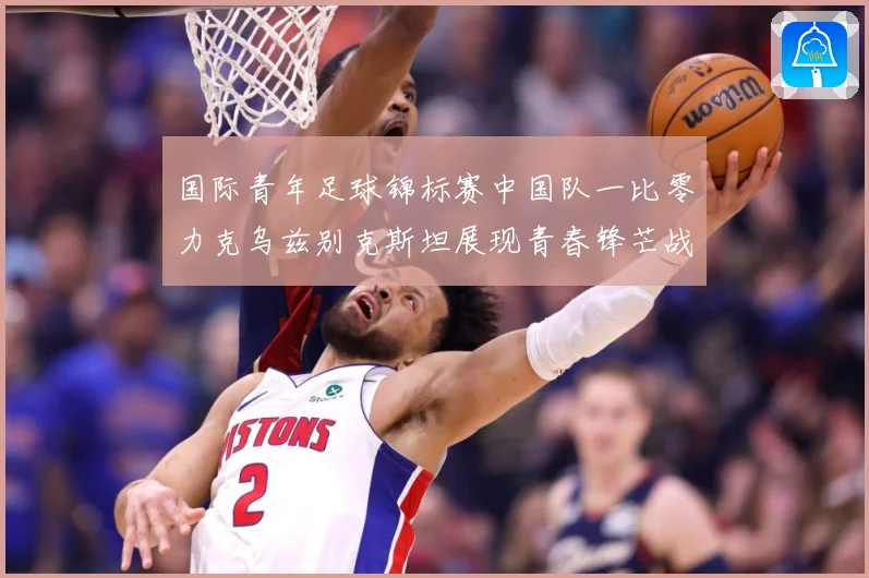 国际青年足球锦标赛中国队一比零力克乌兹别克斯坦展现青春锋芒战术观察：最新赛事动态与深度分析