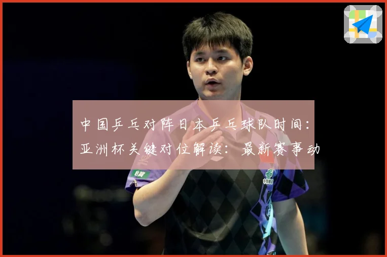 中国乒乓对阵日本乒乓球队时间：亚洲杯关键对位解读：最新赛事动态与深度分析