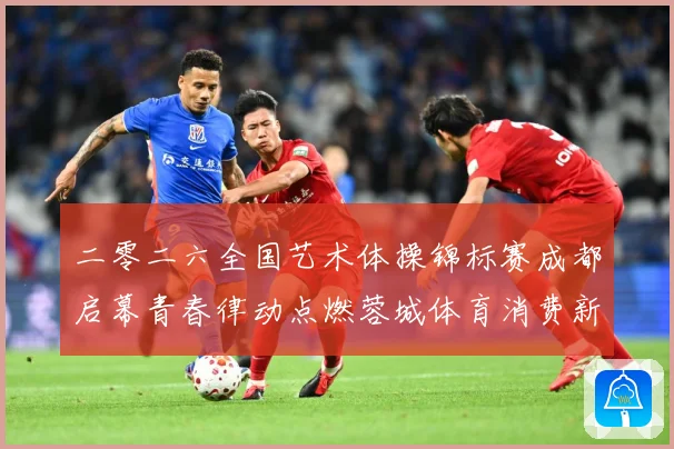 二零二六全国艺术体操锦标赛成都启幕青春律动点燃蓉城体育消费新成长观察：最新赛事动态与深度分析