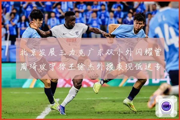 北京发展三力克广东双小外闪耀曾周琦攻守称王徐杰外援表现低迷专题观察：最新赛事动态与深度分析
