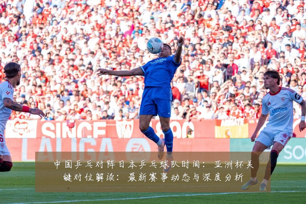中国乒乓对阵日本乒乓球队时间:亚洲杯关键对位解读:最新赛事动态与深度分析