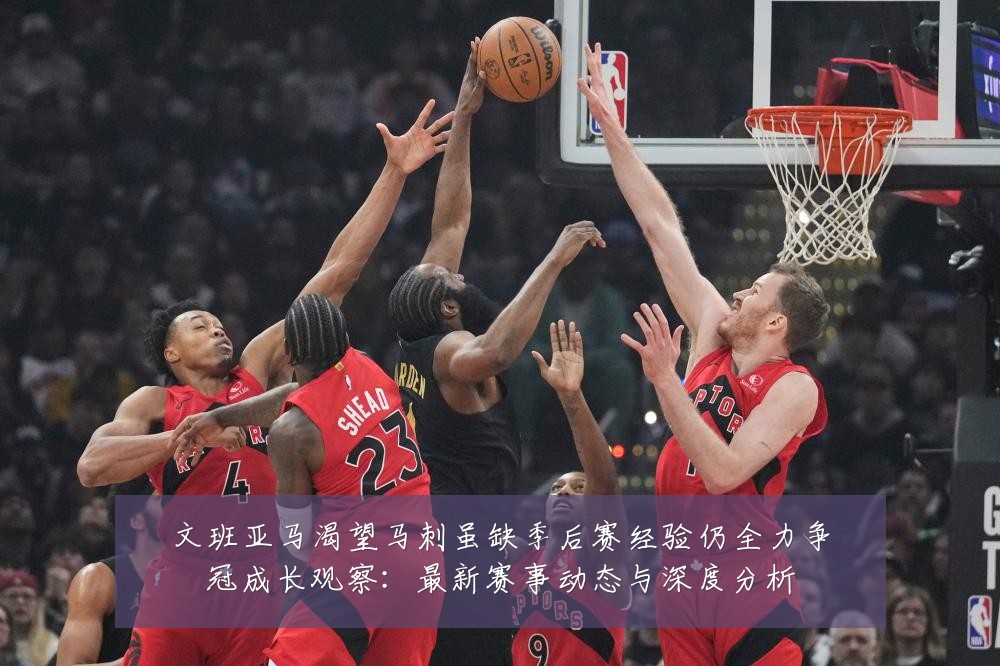 文班亚马渴望马刺虽缺季后赛经验仍全力争冠成长观察:最新赛事动态与深度分析