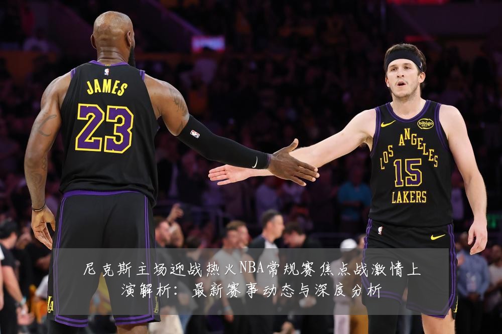 尼克斯主场迎战热火NBA常规赛焦点战激情上演解析:最新赛事动态与深度分析