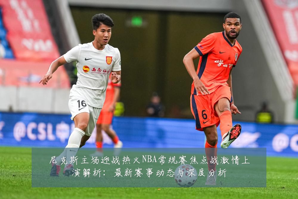 尼克斯主场迎战热火NBA常规赛焦点战激情上演解析:最新赛事动态与深度分析